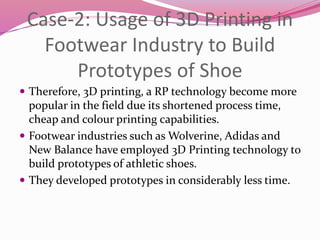 Case-2: Usage of 3D Printing in
Footwear Industry to Build
Prototypes of Shoe
 Therefore, 3D printing, a RP technology become more
popular in the field due its shortened process time,
cheap and colour printing capabilities.
 Footwear industries such as Wolverine, Adidas and
New Balance have employed 3D Printing technology to
build prototypes of athletic shoes.
 They developed prototypes in considerably less time.
 