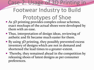Case-2: Usage of 3D Printing in
Footwear Industry to Build
Prototypes of Shoe
 As 3D printing provides complex colour schemes,
exact mockups of the actual shoes were developed by
them with an ease.
 Thus, interpretation of design ideas, reviewing of
asthetic and fit became much easier for them.
 By using 3D printing, they possibly prevented excess
inventory of designs which are not in demand and
shortened the lead times to a greater-extent.
 Thereby, they remained ahead in the competition by
releasing shoes of latest designs as per consumer
preferences.
 