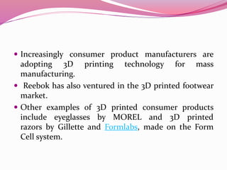  Increasingly consumer product manufacturers are
adopting 3D printing technology for mass
manufacturing.
 Reebok has also ventured in the 3D printed footwear
market.
 Other examples of 3D printed consumer products
include eyeglasses by MOREL and 3D printed
razors by Gillette and Formlabs, made on the Form
Cell system.
 