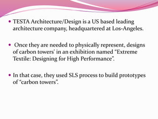  TESTA Architecture/Design is a US based leading
architecture company, headquartered at Los-Angeles.
 Once they are needed to physically represent, designs
of carbon towers' in an exhibition named “Extreme
Textile: Designing for High Performance”.
 In that case, they used SLS process to build prototypes
of “carbon towers”.
 