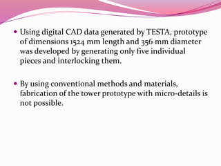  Using digital CAD data generated by TESTA, prototype
of dimensions 1524 mm length and 356 mm diameter
was developed by generating only five individual
pieces and interlocking them.
 By using conventional methods and materials,
fabrication of the tower prototype with micro-details is
not possible.
 