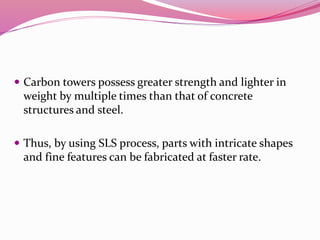  Carbon towers possess greater strength and lighter in
weight by multiple times than that of concrete
structures and steel.
 Thus, by using SLS process, parts with intricate shapes
and fine features can be fabricated at faster rate.
 
