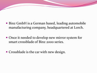  Binz GmbH is a German based, leading automobile
manufacturing company, headquartered at Lorch.
 Once it needed to develop new mirror system for
smart crossblade of Binz 2000 series.
 Crossblade is the car with new design.
 