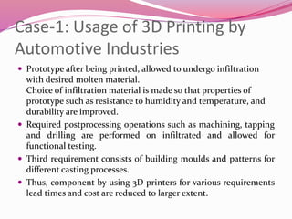 Case-1: Usage of 3D Printing by
Automotive Industries
 Prototype after being printed, allowed to undergo infiltration
with desired molten material.
Choice of infiltration material is made so that properties of
prototype such as resistance to humidity and temperature, and
durability are improved.
 Required postprocessing operations such as machining, tapping
and drilling are performed on infiltrated and allowed for
functional testing.
 Third requirement consists of building moulds and patterns for
different casting processes.
 Thus, component by using 3D printers for various requirements
lead times and cost are reduced to larger extent.
 