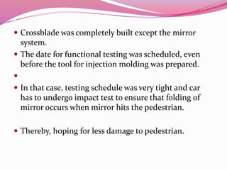  Crossblade was completely built except the mirror
system.
 The date for functional testing was scheduled, even
before the tool for injection molding was prepared.

 In that case, testing schedule was very tight and car
has to undergo impact test to ensure that folding of
mirror occurs when mirror hits the pedestrian.
 Thereby, hoping for less damage to pedestrian.
 
