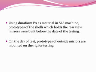  Using duraform PA as material in SLS machine,
prototypes of the shells which holds the rear view
mirrors were built before the date of the testing.
 On the day of test, prototypes of outside mirrors are
mounted on the rig for testing.
 