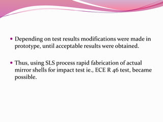  Depending on test results modifications were made in
prototype, until acceptable results were obtained.
 Thus, using SLS process rapid fabrication of actual
mirror shells for impact test ie., ECE R 46 test, became
possible.
 