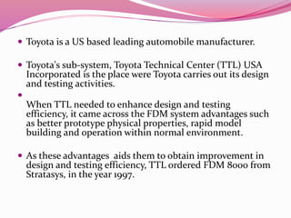  Toyota is a US based leading automobile manufacturer.
 Toyota's sub-system, Toyota Technical Center (TTL) USA
Incorporated is the place were Toyota carries out its design
and testing activities.

When TTL needed to enhance design and testing
efficiency, it came across the FDM system advantages such
as better prototype physical properties, rapid model
building and operation within normal environment.
 As these advantages aids them to obtain improvement in
design and testing efficiency, TTL ordered FDM 8000 from
Stratasys, in the year 1997.
 