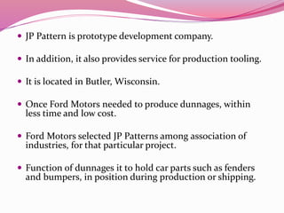  JP Pattern is prototype development company.
 In addition, it also provides service for production tooling.
 It is located in Butler, Wisconsin.
 Once Ford Motors needed to produce dunnages, within
less time and low cost.
 Ford Motors selected JP Patterns among association of
industries, for that particular project.
 Function of dunnages it to hold car parts such as fenders
and bumpers, in position during production or shipping.
 