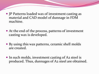  JP Patterns loaded wax of investment casting as
material and CAD model of dunnage in FDM
machine.
 At the end of the process, patterns of investment
casting wax is developed.
 By using this wax patterns, ceramic shell molds
are created.
 In such molds, investment casting of A2 steel is
produced. Thus, dunnages of A2 steel are obtained.
 
