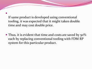
If same product is developed using conventional
tooling, it was expected that it might taken double
time and may cost double price.
 Thus, it is evident that time and costs are saved by 50%
each by replacing conventional tooling with FDM RP
system for this particular product.
 