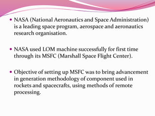  NASA (National Aeronautics and Space Administration)
is a leading space program, aerospace and aeronautics
research organisation.
 NASA used LOM machine successfully for first time
through its MSFC (Marshall Space Flight Center).
 Objective of setting up MSFC was to bring advancement
in generation methodology of component used in
rockets and spacecrafts, using methods of remote
processing.
 