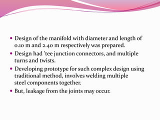  Design of the manifold with diameter and length of
0.10 m and 2.40 m respectively was prepared.
 Design had 'tee junction connectors, and multiple
turns and twists.
 Developing prototype for such complex design using
traditional method, involves welding multiple
steel components together.
 But, leakage from the joints may occur.
 