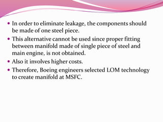  In order to eliminate leakage, the components should
be made of one steel piece.
 This alternative cannot be used since proper fitting
between manifold made of single piece of steel and
main engine, is not obtained.
 Also it involves higher costs.
 Therefore, Boeing engineers selected LOM technology
to create manifold at MSFC.
 