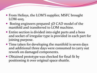  From Helisys, the LOM’S supplier, MSFC brought
LOM-1015.
 Boeing engineers prepared 3D CAD model of the
manifold and transferred to LOM machine.
 Entire section is divided into eight parts and a boss
and socket of irregular type is provided in each part for
joining purpose.
 Time taken for developing the manifold is seven days
and additional three days were consumed to carry out
rework on damaged components.
 Obtained prototype was checked for final fit by
positioning it over original space shuttle.
 
