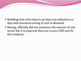 Building time of 60 days to 90 days was reduced to 10
days and enormous saving in cost is obtained.
 Boeing, officially did not announce the amount of cost
saved, but it is expected that over 10,000 USD save by
the company.
 