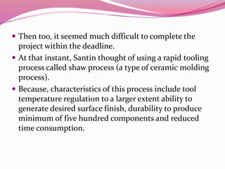  Then too, it seemed much difficult to complete the
project within the deadline.
 At that instant, Santin thought of using a rapid tooling
process called shaw process (a type of ceramic molding
process).
 Because, characteristics of this process include tool
temperature regulation to a larger extent ability to
generate desired surface finish, durability to produce
minimum of five hundred components and reduced
time consumption.
 