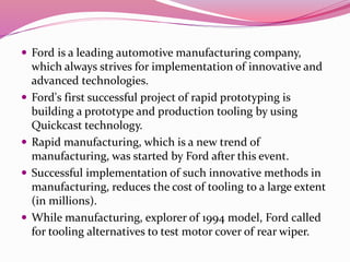  Ford is a leading automotive manufacturing company,
which always strives for implementation of innovative and
advanced technologies.
 Ford's first successful project of rapid prototyping is
building a prototype and production tooling by using
Quickcast technology.
 Rapid manufacturing, which is a new trend of
manufacturing, was started by Ford after this event.
 Successful implementation of such innovative methods in
manufacturing, reduces the cost of tooling to a large extent
(in millions).
 While manufacturing, explorer of 1994 model, Ford called
for tooling alternatives to test motor cover of rear wiper.
 