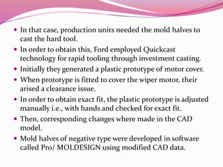 In that case, production units needed the mold halves to
cast the hard tool.
 In order to obtain this, Ford employed Quickcast
technology for rapid tooling through investment casting.
 Initially they generated a plastic prototype of motor cover.
 When prototype is fitted to cover the wiper motor, their
arised a clearance issue.
 In order to obtain exact fit, the plastic prototype is adjusted
manually i.e., with hands and checked for exact fit.
 Then, corresponding changes where made in the CAD
model.
 Mold halves of negative type were developed in software
called Pro/ MOLDESIGN using modified CAD data.
 