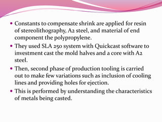  Constants to compensate shrink are applied for resin
of stereolithography, A2 steel, and material of end
component the polypropylene.
 They used SLA 250 system with Quickcast software to
investment cast the mold halves and a core with A2
steel.
 Then, second phase of production tooling is carried
out to make few variations such as inclusion of cooling
lines and providing holes for ejection.
 This is performed by understanding the characteristics
of metals being casted.
 