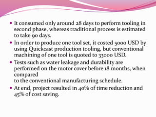 It consumed only around 28 days to perform tooling in
second phase, whereas traditional process is estimated
to take 90 days.
 In order to produce one tool set, it costed 5000 USD by
using Quickcast production tooling, but conventional
machining of one tool is quoted to 33000 USD.
 Tests such as water leakage and durability are
performed on the motor cover before 18 months, when
compared
to the conventional manufacturing schedule.
 At end, project resulted in 40% of time reduction and
45% of cost saving.
 