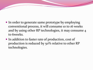  In order to generate same prototype by employing
conventional process, it will consume 10 to 16 weeks
and by using other RP technologies, it may consume 4
to 6weeks.
 In addition to faster rate of production, cost of
production is reduced by 50% relative to other RP
technologies.
 