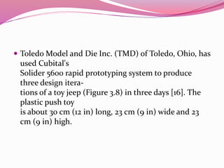  Toledo Model and Die Inc. (TMD) of Toledo, Ohio, has
used Cubital's
Solider 5600 rapid prototyping system to produce
three design itera-
tions of a toy jeep (Figure 3.8) in three days [16]. The
plastic push toy
is about 30 cm (12 in) long, 23 cm (9 in) wide and 23
cm (9 in) high.
 