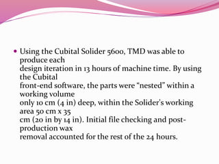  Using the Cubital Solider 5600, TMD was able to
produce each
design iteration in 13 hours of machine time. By using
the Cubital
front-end software, the parts were “nested” within a
working volume
only 10 cm (4 in) deep, within the Solider's working
area 50 cm x 35
cm (20 in by 14 in). Initial file checking and post-
production wax
removal accounted for the rest of the 24 hours.
 