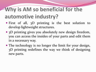 Why is AM so beneficial for the
automotive industry?
 First of all, 3D printing is the best solution to
develop lightweight structures.
 3D printing gives you absolutely new design freedom,
you can access the insides of your parts and edit them
in a necessary way.
 The technology is no longer the limit for your design,
3D printing redefines the way we think of designing
new parts.
 