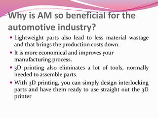 Why is AM so beneficial for the
automotive industry?
 Lightweight parts also lead to less material wastage
and that brings the production costs down.
 It is more economical and improves your
manufacturing process.
 3D printing also eliminates a lot of tools, normally
needed to assemble parts.
 With 3D printing, you can simply design interlocking
parts and have them ready to use straight out the 3D
printer
 