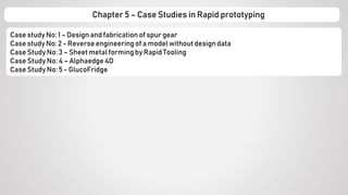 Case study No: 1 – Design and fabrication of spur gear
Case study No: 2 - Reverse engineering of a model without designdata
Case Study No: 3 – Sheet metal forming by Rapid Tooling
Case Study No: 4 – Alphaedge 4D
Case Study No: 5 - GlucoFridge
Chapter 5 – Case Studies in Rapid prototyping
 