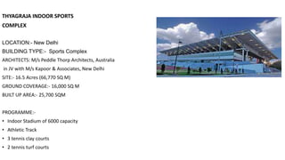 THYAGRAJA INDOOR SPORTS
COMPLEX
LOCATION:- New Delhi
BUILDING TYPE:- Sports Complex
ARCHITECTS: M/s Peddle Thorp Architects, Australia
in JV with M/s Kapoor & Associates, New Delhi
SITE:- 16.5 Acres (66,770 SQ M)
GROUND COVERAGE:- 16,000 SQ M
BUILT UP AREA:- 25,700 SQM
PROGRAMME:-
• Indoor Stadium of 6000 capacity
• Athletic Track
• 3 tennis clay courts
• 2 tennis turf courts
 