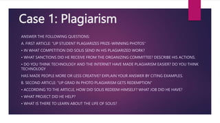 Case 1: Plagiarism
ANSWER THE FOLLOWING QUESTIONS:
A. FIRST ARTICLE: “UP STUDENT PLAGIARIZES PRIZE-WINNING PHOTOS”
• IN WHAT COMPETITION DID SOLIS SEND IN HIS PLAGIARIZED WORK?
• WHAT SANCTIONS DID HE RECEIVE FROM THE ORGANIZING COMMITTEE? DESCRIBE HIS ACTIONS.
• DO YOU THINK TECHNOLOGY AND THE INTERNET HAVE MADE PLAGIARISM EASIER? DO YOU THINK
TECHNOLOGY
HAS MADE PEOPLE MORE OR LESS CREATIVE? EXPLAIN YOUR ANSWER BY CITING EXAMPLES.
B. SECOND ARTICLE: “UP GRAD IN PHOTO PLAGIARISM GETS REDEMPTION”
• ACCORDING TO THE ARTICLE, HOW DID SOLIS REDEEM HIMSELF? WHAT JOB DID HE HAVE?
• WHAT PROJECT DID HE HELP?
• WHAT IS THERE TO LEARN ABOUT THE LIFE OF SOLIS?
 