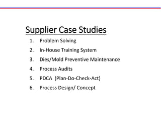 Supplier Case Studies
1. Problem Solving
2. In-House Training System
3. Dies/Mold Preventive Maintenance
4. Process Audits
5. PDCA (Plan-Do-Check-Act)
6. Process Design/ Concept
 