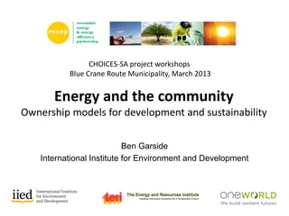 Energy and the community
Ownership models for development and sustainability
CHOICES-SA project workshops
Blue Crane Route Municipality, March 2013
Ben Garside
International Institute for Environment and Development
 