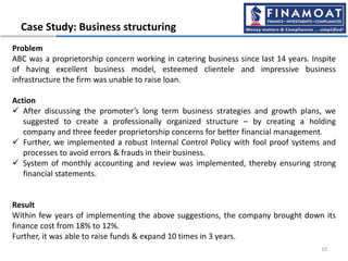 Case Study: Business structuring
10
Problem
ABC was a proprietorship concern working in catering business since last 14 years. Inspite
of having excellent business model, esteemed clientele and impressive business
infrastructure the firm was unable to raise loan.
Action
 After discussing the promoter’s long term business strategies and growth plans, we
suggested to create a professionally organized structure – by creating a holding
company and three feeder proprietorship concerns for better financial management.
 Further, we implemented a robust Internal Control Policy with fool proof systems and
processes to avoid errors & frauds in their business.
 System of monthly accounting and review was implemented, thereby ensuring strong
financial statements.
Result
Within few years of implementing the above suggestions, the company brought down its
finance cost from 18% to 12%.
Further, it was able to raise funds & expand 10 times in 3 years.
 
