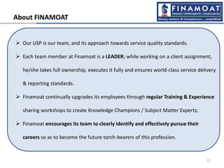 About FINAMOAT
 Our USP is our team, and its approach towards service quality standards.
 Each team member at Finamoat is a LEADER; while working on a client assignment,
he/she takes full ownership, executes it fully and ensures world-class service delivery
& reporting standards.
 Finamoat continually upgrades its employees through regular Training & Experience
sharing workshops to create Knowledge Champions / Subject Matter Experts;
 Finamoat encourages its team to clearly identify and effectively pursue their
careers so as to become the future torch-bearers of this profession.
11
 