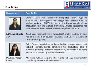 Our Team
Management Brief Profile
CA Shiwani Gupta
ACA
Shiwani Gupta has successfully completed several high-end
Forensic and Due diligence audit assignments with some of the
leading banks and NBFC’s in the country. Having completed her
graduation from the Mumbai University, Shiwani has cleared her
Final exams of the Chartered Accountancy course in 2019.
Apart from handling Income Tax and GST related matters, Shiwani
has also worked on several Tax Audits and Statutory Audits of
firms and companies.
Ms. Rajni Pandey
B.Com
Rajni Pandey specializes in Bank Audits, Internal Audits and
Indirect Taxation. Having completed her graduation, Rajni is
currently pursuing Chartered Accountancy, where she is studying
Advanced accountancy, audit and taxation.
At Finamoat, Rajni has proved her mettle by being instrumental in
completing several audit assignments.
15
 