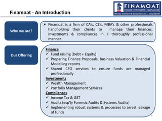  Finamoat is a firm of CA’s, CS’s, MBA’s & other professionals
handholding their clients to manage their finances,
investments & compliances in a thoroughly professional
manner.
Finamoat - An Introduction
Who we are?
Finance
 Fund raising (Debt + Equity)
 Preparing Finance Proposals, Business Valuation & Financial
Modelling reports
 Shared CFO services to ensure funds are managed
professionally
Investments
 Wealth Management
 Portfolio Management Services
Compliances
 Income Tax & GST
 Audits (esp’ly Forensic Audits & Systems Audits)
 Implementing robust systems & processes to arrest leakage
of funds
Our Offering
3
 