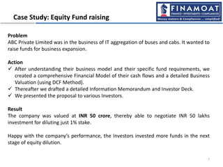 Case Study: Equity Fund raising
7
Problem
ABC Private Limited was in the business of IT aggregation of buses and cabs. It wanted to
raise funds for business expansion.
Action
 After understanding their business model and their specific fund requirements, we
created a comprehensive Financial Model of their cash flows and a detailed Business
Valuation (using DCF Method).
 Thereafter we drafted a detailed Information Memorandum and Investor Deck.
 We presented the proposal to various Investors.
Result
The company was valued at INR 50 crore, thereby able to negotiate INR 50 lakhs
investment for diluting just 1% stake.
Happy with the company’s performance, the Investors invested more funds in the next
stage of equity dilution.
 