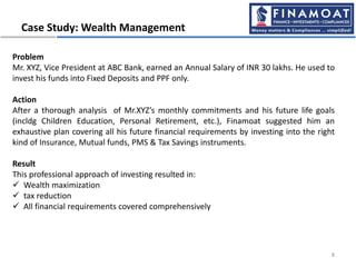 Case Study: Wealth Management
8
Problem
Mr. XYZ, Vice President at ABC Bank, earned an Annual Salary of INR 30 lakhs. He used to
invest his funds into Fixed Deposits and PPF only.
Action
After a thorough analysis of Mr.XYZ’s monthly commitments and his future life goals
(incldg Children Education, Personal Retirement, etc.), Finamoat suggested him an
exhaustive plan covering all his future financial requirements by investing into the right
kind of Insurance, Mutual funds, PMS & Tax Savings instruments.
Result
This professional approach of investing resulted in:
 Wealth maximization
 tax reduction
 All financial requirements covered comprehensively
 