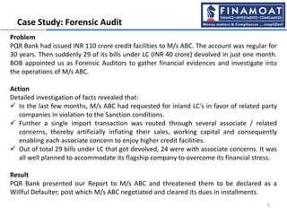 Case Study: Forensic Audit
9
Problem
PQR Bank had issued INR 110 crore credit facilities to M/s ABC. The account was regular for
30 years. Then suddenly 29 of its bills under LC (INR 40 crore) devolved in just one month.
BOB appointed us as Forensic Auditors to gather financial evidences and investigate into
the operations of M/s ABC.
Action
Detailed investigation of facts revealed that:
 In the last few months, M/s ABC had requested for inland LC’s in favor of related party
companies in violation to the Sanction conditions.
 Further a single import transaction was routed through several associate / related
concerns, thereby artificially inflating their sales, working capital and consequently
enabling each associate concern to enjoy higher credit facilities.
 Out of total 29 bills under LC that got devolved, 24 were with associate concerns. It was
all well planned to accommodate its flagship company to overcome its financial stress.
Result
PQR Bank presented our Report to M/s ABC and threatened them to be declared as a
Willful Defaulter, post which M/s ABC negotiated and cleared its dues in installments.
 