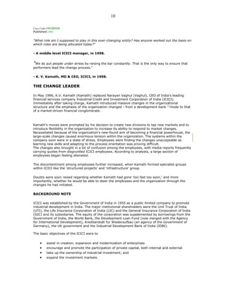 Case Code-HROB008
Published-2002
"What role am I supposed to play in this ever-changing entity? Has anyone worked out the basis on
which roles are being allocated today?"
- A middle level ICICI manager, in 1998.
"We do put people under stress by raising the bar constantly. That is the only way to ensure that
performers lead the change process."
- K. V. Kamath, MD & CEO, ICICI, in 1998.
THE CHANGE LEADER
In May 1996, K.V. Kamath (Kamath) replaced Narayan Vaghul (Vaghul), CEO of India's leading
financial services company Industrial Credit and Investment Corporation of India (ICICI).
Immediately after taking charge, Kamath introduced massive changes in the organizational
structure and the emphasis of the organization changed - from a development bank [1]
mode to that
of a market-driven financial conglomerate.
Kamath's moves were prompted by his decision to create new divisions to tap new markets and to
introduce flexibility in the organization to increase its ability to respond to market changes.
Necessitated because of the organization's new-found aim of becoming a financial powerhouse, the
large-scale changes caused enormous tension within the organization. The systems within the
company soon were in a state of stress. Employees were finding the changes unacceptable as
learning new skills and adapting to the process orientation was proving difficult.
The changes also brought in a lot of confusion among the employees, with media reports frequently
carrying quotes from disgruntled ICICI employees. According to analysts, a large section of
employees began feeling alienated.
The discontentment among employees further increased, when Kamath formed specialist groups
within ICICI like the 'structured projects' and 'infrastructure' group.
Doubts were soon raised regarding whether Kamath had gone 'too fast too soon,' and more
importantly, whether he would be able to steer the employees and the organization through the
changes he had initiated.
BACKGROUND NOTE
ICICI was established by the Government of India in 1955 as a public limited company to promote
industrial development in India. The major institutional shareholders were the Unit Trust of India
(UTI), the Life Insurance Corporation of India (LIC) and the General Insurance Corporation of India
(GIC) and its subsidiaries. The equity of the corporation was supplemented by borrowings from the
Government of India, the World Bank, the Development Loan Fund (now merged with the Agency
for International Development), Kreditanstalt fur Wiederaufbau (an agency of the Government of
Germany), the UK government and the Industrial Development Bank of India (IDBI).
The basic objectives of the ICICI were to
• assist in creation, expansion and modernization of enterprises
• encourage and promote the participation of private capital, both internal and external
• take up the ownership of industrial investment; and
• expand the investment markets.
10
 