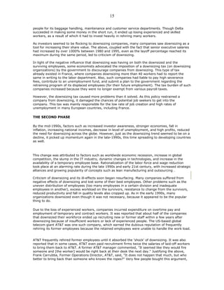 people for its baggage handling, maintenance and customer service departments. Though Delta
succeeded in making some money in the short run, it ended up losing experienced and skilled
workers, as a result of which it had to invest heavily in rehiring many workers.
As investors seemed to be flocking to downsizing companies, many companies saw downsizing as a
tool for increasing their share value. The above, coupled with the fact that senior executive salaries
had increased by over 1000% between 1980 and 1995, even as the layoff percentage reached its
maximum during the same period, led to criticism of downsizing.
In light of the negative influence that downsizing was having on both the downsized and the
surviving employees, some economists advocated the imposition of a downsizing tax (on downsizing
organizations) by the government to discourage companies from downsizing. This type of tax
already existed in France, where companies downsizing more than 40 workers had to report the
same in writing to the labor department. Also, such companies had liable to pay high severance
fees, contribute to an unemployment fund, and submit a plan to the government regarding the
retraining program of its displaced employees (for their future employment). The tax burden of such
companies increased because they were no longer exempt from various payroll taxes.
However, the downsizing tax caused more problems than it solved. As this policy restrained a
company from downsizing, it damaged the chances of potential job seekers to get into the
company. This tax was mainly responsible for the low rate of job creation and high rates of
unemployment in many European countries, including France.
THE SECOND PHASE
By the mid-1990s, factors such as increased investor awareness, stronger economies, fall in
inflation, increasing national incomes, decrease in level of unemployment, and high profits, reduced
the need for downsizing across the globe. However, just as the downsizing trend seemed to be on a
decline, it picked up momentum again in the late-1990s, this time spreading to developing countries
as well.
This change was attributed to factors such as worldwide economic recession, increase in global
competition, the slump in the IT industry, dynamic changes in technologies, and increase in the
availability of a temporary employee base. Rationalization of the labor force and wage reduction
took place at an alarming rate during the late 1990s and early 21st century, with increased strategic
alliances and growing popularity of concepts such as lean manufacturing and outsourcing .
Criticism of downsizing and its ill-effects soon began resurfacing. Many companies suffered from
negative effects of downsizing and lost some of their best employees. Other problems such as the
uneven distribution of employees (too many employees in a certain division and inadequate
employees in another), excess workload on the survivors, resistance to change from the survivors,
reduced productivity and fall in quality levels also cropped up. As in the early 1990s, many
organizations downsized even though it was not necessary, because it appeared to be the popular
thing to do.
Due to the loss of experienced workers, companies incurred expenditure on overtime pay and
employment of temporary and contract workers. It was reported that about half of the companies
that downsized their workforce ended up recruiting new or former staff within a few years after
downsizing because of insufficient workers or lack of experienced people. The US-based global
telecom giant AT&T was one such company, which earned the dubious reputation of frequently
rehiring its former employees because the retained employees were unable to handle the work load.
AT&T frequently rehired former employees until it absorbed the 'shock' of downsizing. It was also
reported that in some cases, AT&T even paid recruitment firms twice the salaries of laid-off workers
to bring them back to AT&T. A former AT&T manager commented, "It seemed like they would fire
someone and [the worker] would be right back at their desk the next day." Justifying the above,
Frank Carrubba, Former Operations Director, AT&T, said, "It does not happen that much, but who
better to bring back than someone who knows the ropes?" Very few people bought this argument,
15
 