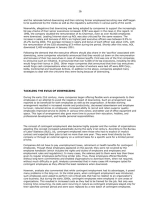 and the rationale behind downsizing and then rehiring former employees/recruiting new staff began
to be questioned by the media as well as the regulatory authorities in various parts of the world.
Meanwhile, allegations that downsizing was being adopted by companies to support the increasingly
fat pay-checks of their senior executives increased. AT&T was again in the news in this regard. In
1996, the company doubled the remuneration of its Chairman, even as over 40,000 employees
were downsized. Leading Internet start-up AOL was also criticized for the same reasons. The
increase in salary and bonuses of AOL's six highest paid executive officers was between 8.9% to
25.2% during 2000. The average increase in salary and bonus of each officer was about 16%, with
the remuneration of the CEO exceeding $73 million during the period. Shortly after this raise, AOL
downsized 2,400 employees in January 2001.
Following the demand that the executive officers should also share in the 'sacrifice' associated with
downsizing, some companies voluntarily announced that they would cut down on the remuneration
and bonuses of their top executives in case of massive layoffs. Ford was one of the first companies
to announce such an initiative. It announced that over 6,000 of its top executives, including its CEO,
would forgo their bonus in 2001. Other major companies that announced that their top executives
would forgo cash compensations when a large number of workers were laid off were AMR Corp.,
Delta, Continental and Southwest Airlines. In addition to the above, companies adopted many
strategies to deal with the criticisms they were facing because of downsizing.
TACKLING THE EVILS OF DOWNSIZING
During the early 21st century, many companies began offering flexible work arrangements to their
employees in an attempt to avoid the negative impact of downsizing. Such an arrangement was
reported to be beneficial for both employees as well as the organization. A flexible working
arrangement resulted in increased morale and productivity; decreased absenteeism and employee
turnover, reduced stress on employees; increased ability to recruit and retain superior quality
employees improved service to clients in various time zones; and better use of office equipment and
space. This type of arrangement also gave more time to pursue their education, hobbies, and
professional development, and handle personal responsibilities.
The concept of contingent employment also became highly popular and the number of organizations
adopting this concept increased substantially during the early 21st century. According to the Bureau
of Labor Statistics (BLS), US, contingent employees were those who had no explicit or implicit
contract and expected their jobs to last no more than one year. They were hired directly by the
company or through an external agency on a contract basis for a specific work for a limited period
of time.
Companies did not have to pay unemployment taxes, retirement or health benefits for contingent
employees. Though these employees appeared on the payroll, they were not covered by the
employee handbook (which includes the rights and duties of employers and employees and
employment rules and regulations). In many cases, the salaries paid to them were less than these
given to regular employees performing similar jobs. Thus, these employees offered flexibility
without long-term commitments and enabled organizations to downsize them, when not required,
without much difficulty or guilt. Analysts commented that in many cases HR managers opted for
contingent employees as they offered the least resistance when downsized.
However, analysts also commented that while contingent employment had its advantages, it posed
many problems in the long run. In the initial years, when contingent employment was introduced,
such employees were asked to perform non-critical jobs that had no relation to an organization's
core business. But during the early 2000s, contingent employees were employed in core areas of
organizations. This resulted in increased costs as they had to be framed for the job. Not only was
training time consuming, its costs were recurring in nature as contingent employees stayed only for
their specified contract period and were soon replaced by a new batch of contingent employees.
16
 