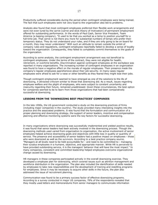 Productivity suffered considerably during the period when contingent employees were being trained.
The fact that such employees were not very loyal to the organization also led to problems.
Analysts also found that most contingent employees preferred their flexible work arrangements and
were not even lured by the carrot (carrot and stick theory of motivation) of permanent employment
offered for outstanding performance. In the words of Paul Cash, Senior Vice President, Team
America (a leasing company), "It used to be that you worked as a temp to position yourself for a
full-time job. That carrot is not there any more for substantial numbers of temps who prefer their
temporary status. They do not understand your rules, and if they are only going to be on board for
a month, they may never understand." With such an attitude to remain outside the ambit of
company rules and regulations, contingent employees reportedly failed to develop a sense of loyalty
toward the organization. Consequently, they failed to completely commit themselves to the goals of
the organization.
According to some analysts, the contingent employment arrangement was not beneficial to
contingent employees. Under the terms of the contract, they were not eligible for health,
retirement, or overtime benefits. Discrimination against contingent employees at the workplace was
reported in many organizations. The increasing number of contingent employees in an organization
was found to have a negative effect on the morale of regular employees. Their presence made the
company's regular employees apprehensive about their job security. In many cases regular
employees were afraid to ask for a raise or other benefits as they feared they might lose their jobs.
Though contingent employment seemed to have emerged as one of the solutions to the ills of
downsizing, it attracted criticism similar to those that downsizing did. As a result, issues regarding
employee welfare and the plight of employees, who were subject to constant uncertainty and
insecurity regarding their future, remained unaddressed. Given these circumstances, the best option
for companies seemed to be to learn from those organizations that had been comparatively
successful at downsizing.
LESSONS FROM THE 'DOWNSIZING BEST PRACTICES' COMPANIES
In the late 1990s, the US government conducted a study on the downsizing practices of firms
(including major companies in the country). The study provided many interesting insights into the
practice and the associated problems. It was found that the formulation and communication of a
proper planning and downsizing strategy, the support of senior leaders, incentive and compensation
planning and effective monitoring systems were the key factors for successful downsizing.
In many organizations where downsizing was successfully implemented and yielded positive results,
it was found that senior leaders had been actively involved in the downsizing process. Though the
downsizing methods used varied from organization to organization, the active involvement of senior
employees helped achieve downsizing goals and objectives with little loss in quality or quantity of
service. The presence and accessibility of senior leaders had a positive impact on employees - those
who were downsized as well as the survivors. According to a best practice company source,
"Managers at all levels need to be held accountable for - and need to be committed to - managing
their surplus employees in a humane, objective, and appropriate manner. While HR is perceived to
have provided outstanding service, it is the managers' behavior that will have the most impact." In
many companies, consistent and committed leadership helped employees overcome organizational
change caused by downsizing.
HR managers in these companies participated actively in the overall downsizing exercise. They
developed a employee plan for downsizing, which covered issues such as attrition management and
workforce distribution in the organization. The plan also included the identification of skills needed
by employees to take new responsibilities and the development of training and reskilling programs
for employees. Since it may be necessary to acquire other skills in the future, the plan also
addressed the issue of recruitment planning.
Communication was found to be a primary success factor of effective downsizing programs.
According to a survey conducted in major US companies, 79% of the respondents revealed that
they mostly used letters and memorandums from senior managers to communicate information
17
 