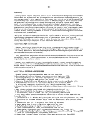 downsizing.
According to best practice companies, periodic review of the implementation process and immediate
identification and rectification of any deviations from the plan minimized the adverse effects of the
downsizing process. In some organizations, the progress was reviewed quarterly and was published
in order to help every manager monitor reductions by different categories. These categories could
be department, occupational group (clerical, administrative, secretarial, general labor), reason
(early retirement, leave without pay, attrition), employment equity group (women, minorities,
disabled class) and region. Senior leaders were provided with key indicators (such as the effect of
downsizing on the organizational culture) for their respective divisions. Some organizations tracked
the progress and achievement of every division separately and emphasized the application of a
different strategy for every department as reaction of employees to downsizing varied considerably
from department to department.
Though the above measures helped minimize the negative effects of downsizing, industry observers
acknowledged the fact that the emotional trauma of the concerned people could never be
eliminated. The least the companies could do was to downsize in a manner that did not injure the
dignity of the discharged employees or lower the morale of the survivors.
QUESTIONS FOR DISCUSSION
1. Explain the concept of downsizing and describe the various downsizing techniques. Critically
evaluate the reasons for the increasing use of downsizing during the late 20th century and the early
21st century. Also discuss the positive and negative effects of downsizing on organizations as well
as employees (downsized and remaining).
2. Why did contingent employment and flexible work arrangements become very popular during the
early 2000s? Discuss. Evaluate these concepts as alternatives to downsizing in the context of
organizational and employee welfare.
3. As part of an organization's HR team responsible for carrying it through a downsizing exercise,
discuss the measures you would adopt to ensure the exercise's success. Given the uncertainty in
the job market, what do you think employees should do to survive the trauma caused by downsizing
and prepare themselves for it?
ADDITIONAL READING & REFERENCES
1. Making Sense of Corporate Downsizing, www.csaf.com, April 1996.
2. Downsizing and Employee Attitudes, www.ncspearson.com, September 1995.
3. Downsizing Strategies Used in Selected Organizations, www.c3i.osd.mil, 1995.
4. The Wages of Downsizing, www.mojones.com, January 1996.
5. Kirschener Elisabeth, Chemical & Engineering News, www.chemcenter.org, October 1996.
6. Hickok Thomas, Downsizing and Organizational Culture, www.pamji.com, 1997.
7. P.Jenkins Carri, Downsizing or Dumbsizing, http://advance.byu.edu/bym, 1997.
8. L.Lester Martha and M. Hollender Lauren, Employment Law Q&A, www.lowenstein.com, February
1997.
9. Hein Kenneth, Food for the Corporate Soul, www.martinrutte.com, May 1997.
10. GE Knows to Roll With the Changes, www.houstonchronicle.com, June 1998.
11. Jones Shannon, Job Cuts Up 53% Since 1997, www.wsws.org, October 1998.
12. Grey Barry, Boeing Announcements Brings US Job Cuts to 500,000 in 1998, www.wsws.org,
December 1998.
13. Unkindest Cuts of All - And Not Always a Payoff in the Layoff, www.managementfirst.com, 1998.
14. Grice Corey and Junnarkar Sandeep, Silicon Valley: Still a Boomtown? News.com.com, January
1999.
15. Shareholders Press AT&T on Wage Gap, www.ufenet.org, May 1999.
16. Baker Wayne, How to Survice Downsizing, www.humax.net, 2000.
17. Duffy Tom, Downsizing with Dignity, www.nwfusion.com, 2001.
18. Global Slowdown Bites I.T. Gaints, www.asiafeatures.com, July 2001.
19. Bowes Barbara, Downsizing Dignity, www.winnipegfreepress2.com, October 2001.
20. Freeze Executive Pay During Periods of Downsizing, www.responsiblewealth.org, February 2002.
21. Layoff and Outsourcing Update, www.erie.net, March 2002.
22. Skaer Mark, Employee Mindset Is Different Today, www.achrnews.com, March 2002.
19
 