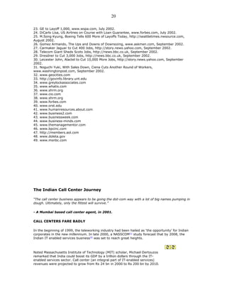 23. GE to Layoff 1,000, www.wspa.com, July 2002.
24. DiCarlo Lisa, US Airlines on Course with Loan Guarantee, www.forbes.com, July 2002.
25. M.Song Kyung, Boeing Tells 600 More of Layoffs Today, http://seattletimes.nwsource.com,
August 2002.
26. Gomez Armando, The Ups and Downs of Downsizing, www.askmen.com, September 2002.
27. Carmaker Jaguar to Cut 400 Jobs, http://story.news.yahoo.com, September 2002.
28. Telecom Giant Sheds Scots Jobs, http://news.bbc.co.uk, September 2002.
29. Dresdner to Cut 3,000 Jobs, http://news.bbc.co.uk, September 2002.
30. Leicester John, Alactel to Cut 10,000 More Jobs, http://story.news.yahoo.com, September
2002.
31. Noguchi Yuki, With Sales Down, Ciena Cuts Another Round of Workers,
www.washingtonpost.com, September 2002.
32. www.geocities.com
33. http://govinfo.library.unt.edu
34. www.greylockassociates.com
35. www.whatis.com
36. www.shrm.org
37. www.cio.com
38. www.shrm.org
39. www.forbes.com
40. www.orst.edu
41. www.humanresources.about.com
42. www.business2.com
43. www.businessweek.com
44. www.business-minds.com
45. www.themanagementor.com
46. www.bpcinc.com
47. http://members.aol.com
48. www.doleta.gov
49. www.msnbc.com
The Indian Call Center Journey
“The call center business appears to be going the dot-com way with a lot of big names pumping in
dough. Ultimately, only the fittest will survive.”
- A Mumbai based call center agent, in 2001.
CALL CENTERS FARE BADLY
In the beginning of 1999, the teleworking industry had been hailed as ‘the opportunity’ for Indian
corporates in the new millennium. In late 2000, a NASSCOM[1]
study forecast that by 2008, the
Indian IT enabled services business[2]
was set to reach great heights.
Noted Massachusetts Institute of Technology (MIT) scholar, Michael Dertouzos
remarked that India could boost its GDP by a trillion dollars through the IT-
enabled services sector. Call center (an integral part of IT-enabled services)
revenues were projected to grow from Rs 24 bn in 2000 to Rs 200 bn by 2010.
20
 
