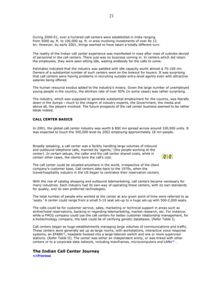During 2000-01, over a hundred call centers were established in India ranging
from 5000 sq. ft. to 100,000 sq. ft. in area involving investments of over Rs 12
bn. However, by early 2001, things seemed to have taken a totally different turn.
The reality of the Indian call center experience was manifested in rows after rows of cubicles devoid
of personnel in the call centers. There just was no business coming in. In centers which did retain
the employees, they were seen sitting idle, waiting endlessly for the calls to come.
Estimates indicated that the industry was saddled with idle capacity worth almost $ 75-100 mn.
Owners of a substantial number of such centers were on the lookout for buyers. It was surprising
that call centers were having problems in recruiting suitable entry-level agents even with attractive
salaries being offered.
The human resource exodus added to the industry’s misery. Given the large number of unemployed
young people in the country, the attrition rate of over 50% (in some cases) was rather surprising.
The industry, which was supposed to generate substantial employment for the country, was literally
down in the dumps - much to the chagrin of industry experts, the Government, the media and
above all, the players involved. The future prospects of the call center business seemed to be rather
bleak indeed.
CALL CENTER BASICS
In 2001, the global call center industry was worth $ 800 mn spread across around 100,000 units. It
was expected to touch the 300,000 level by 2002 employing approximately 18 mn people.
Broadly speaking, a call center was a facility handling large volumes of inbound
and outbound telephone calls, manned by ‘agents,’ (the people working at the
center). In certain setups, the caller and the call center shared costs, while in
certain other cases, the clients bore the call’s cost.
The call center could be situated anywhere in the world, irrespective of the client
company’s customer base. Call centers date back to the 1970s, when the
travel/hospitality industry in the US began to centralize their reservation centers.
With the rise of catalog shopping and outbound telemarketing, call centers became necessary for
many industries. Each industry had its own way of operating these centers, with its own standards
for quality, and its own preferred technologies.
The total number of people who worked at the center at any given point of time were referred to as
‘seats.’ A center could range from a small 5-10 seat set-up to a huge set-up with 500-2,000 seats.
The calls could be for customer service, sales, marketing or technical support in areas such as
airline/hotel reservations, banking or regarding telemarketing, market research, etc. For instance,
while a FMCG company could use the call centers for better customer relationship management, for
a biotechnology company, the task could be of verifying genetic databases. (Refer Table I).
Call centers began as huge establishments managing large volumes of communications and traffic.
These centers were generally set up as large rooms, with workstations, interactive voice response
systems, an EPABX[3]
, headsets hooked into a large telecom switch and one or more supervisor
stations. (Refer Table II). The center was either an independent entity, or was linked with other
centers or to a corporate data network, including mainframes, microcomputers and LANs[4]
.
The Indian Call Center Journey
<<Previous
21
 