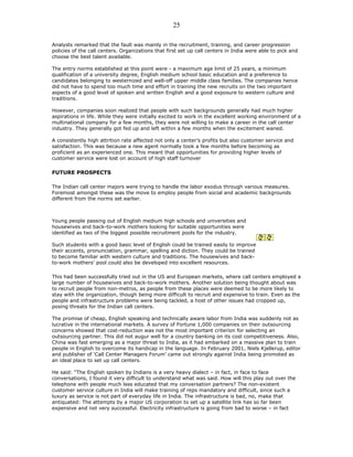 Analysts remarked that the fault was mainly in the recruitment, training, and career progression
policies of the call centers. Organizations that first set up call centers in India were able to pick and
choose the best talent available.
The entry norms established at this point were - a maximum age limit of 25 years, a minimum
qualification of a university degree, English medium school basic education and a preference to
candidates belonging to westernized and well-off upper middle class families. The companies hence
did not have to spend too much time and effort in training the new recruits on the two important
aspects of a good level of spoken and written English and a good exposure to western culture and
traditions.
However, companies soon realized that people with such backgrounds generally had much higher
aspirations in life. While they were initially excited to work in the excellent working environment of a
multinational company for a few months, they were not willing to make a career in the call center
industry. They generally got fed up and left within a few months when the excitement waned.
A consistently high attrition rate affected not only a center’s profits but also customer service and
satisfaction. This was because a new agent normally took a few months before becoming as
proficient as an experienced one. This meant that opportunities for providing higher levels of
customer service were lost on account of high staff turnover
FUTURE PROSPECTS
The Indian call center majors were trying to handle the labor exodus through various measures.
Foremost amongst these was the move to employ people from social and academic backgrounds
different from the norms set earlier.
Young people passing out of English medium high schools and universities and
housewives and back-to-work mothers looking for suitable opportunities were
identified as two of the biggest possible recruitment pools for the industry.
Such students with a good basic level of English could be trained easily to improve
their accents, pronunciation, grammar, spelling and diction. They could be trained
to become familiar with western culture and traditions. The housewives and back-
to-work mothers’ pool could also be developed into excellent resources.
This had been successfully tried out in the US and European markets, where call centers employed a
large number of housewives and back-to-work mothers. Another solution being thought about was
to recruit people from non-metros, as people from these places were deemed to be more likely to
stay with the organization, though being more difficult to recruit and expensive to train. Even as the
people and infrastructure problems were being tackled, a host of other issues had cropped up,
posing threats for the Indian call centers.
The promise of cheap, English speaking and technically aware labor from India was suddenly not as
lucrative in the international markets. A survey of Fortune 1,000 companies on their outsourcing
concerns showed that cost-reduction was not the most important criterion for selecting an
outsourcing partner. This did not augur well for a country banking on its cost competitiveness. Also,
China was fast emerging as a major threat to India, as it had embarked on a massive plan to train
people in English to overcome its handicap in the language. In February 2001, Niels Kjellerup, editor
and publisher of ‘Call Center Managers Forum’ came out strongly against India being promoted as
an ideal place to set up call centers.
He said: “The English spoken by Indians is a very heavy dialect – in fact, in face to face
conversations, I found it very difficult to understand what was said. How will this play out over the
telephone with people much less educated that my conversation partners? The non-existent
customer service culture in India will make training of reps mandatory and difficult, since such a
luxury as service is not part of everyday life in India. The infrastructure is bad, no, make that
antiquated: The attempts by a major US corporation to set up a satellite link has so far been
expensive and not very successful. Electricity infrastructure is going from bad to worse – in fact
25
 